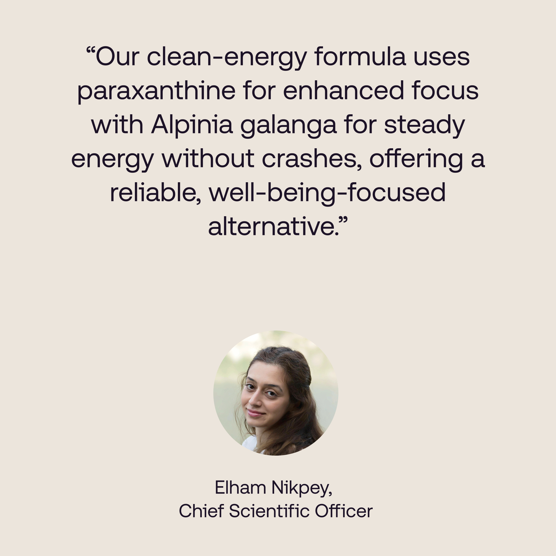 Quote from our Chief Scientific officer reading: "our clean-energy formula uses paraxanthine for enhanced focus with Alpinia galanga for steady energy without crashes, offering a reliable, well-being-focused alternative  