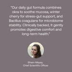 Quote from chief scientific officer: Our daily gut formula combines okra to sooth mucosa, winter cherry for stress-gut support, and Bacillus coagulants for microbiome stability. Clinically backed, it gently promotes digestive comfort and long-term health