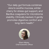 Quote from chief scientific officer: Our daily gut formula combines okra to sooth mucosa, winter cherry for stress-gut support, and Bacillus coagulants for microbiome stability. Clinically backed, it gently promotes digestive comfort and long-term health