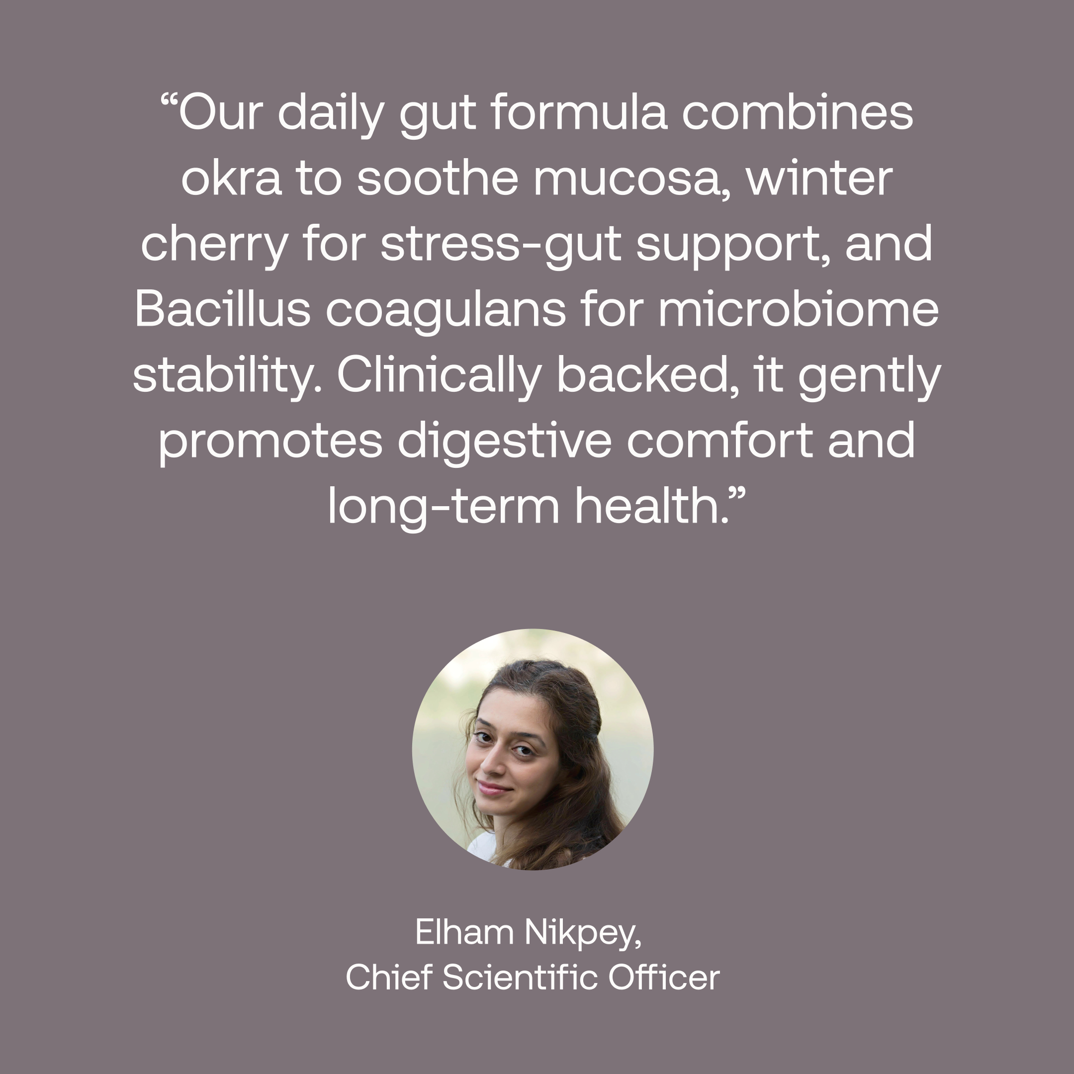 Quote from chief scientific officer: Our daily gut formula combines okra to sooth mucosa, winter cherry for stress-gut support, and Bacillus coagulants for microbiome stability. Clinically backed, it gently promotes digestive comfort and long-term health